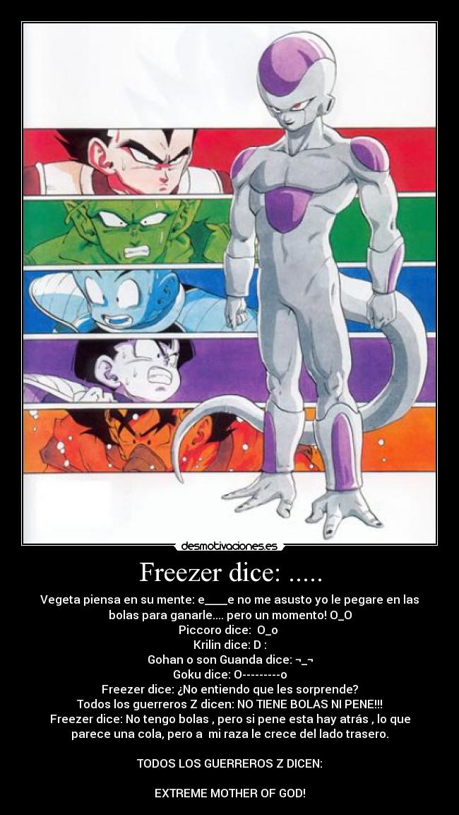 Freezer dice: ..... - Vegeta piensa en su mente: e____e no me asusto yo le pegare en las
bolas para ganarle.... pero un momento! O_O
Piccoro dice:  O_o 
Krilin dice: D :
Gohan o son Guanda dice: ¬_¬
Goku dice: O---------o
Freezer dice: ¿No entiendo que les sorprende?
Todos los guerreros Z dicen: NO TIENE BOLAS NI PENE!!!
Freezer dice: No tengo bolas , pero si pene esta hay atrás , lo que
parece una cola, pero a  mi raza le crece del lado trasero.

TODOS LOS GUERREROS Z DICEN:

EXTREME MOTHER OF GOD!