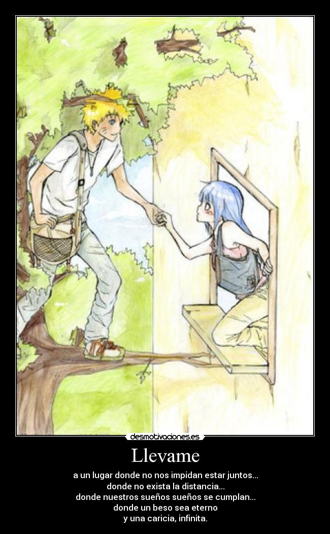 Llevame - a un lugar donde no nos impidan estar juntos...
donde no exista la distancia...
donde nuestros sueños sueños se cumplan...
donde un beso sea eterno
y una caricia, infinita.