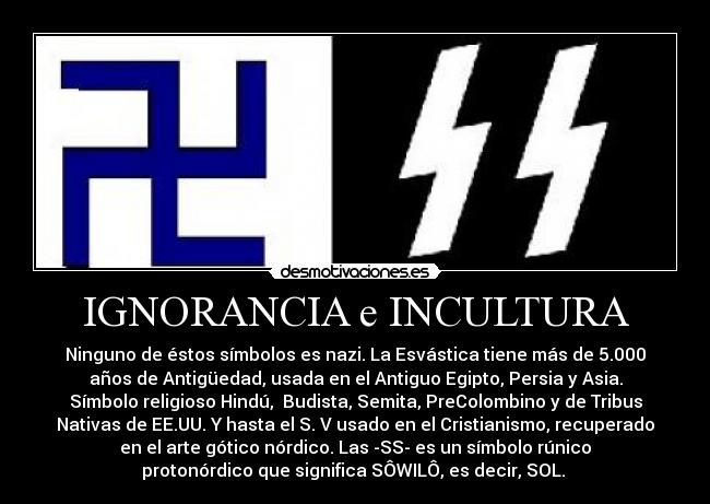 IGNORANCIA e INCULTURA - Ninguno de éstos símbolos es nazi. La Esvástica tiene más de 5.000
años de Antigüedad, usada en el Antiguo Egipto, Persia y Asia.
Símbolo religioso Hindú, Budista, Semita, PreColombino y de Tribus
Nativas de EE.UU. Y hasta el S. V usado en el Cristianismo, recuperado
en el arte gótico nórdico. Las -SS- es un símbolo rúnico
protonórdico que significa SÔWILÔ, es decir, SOL.