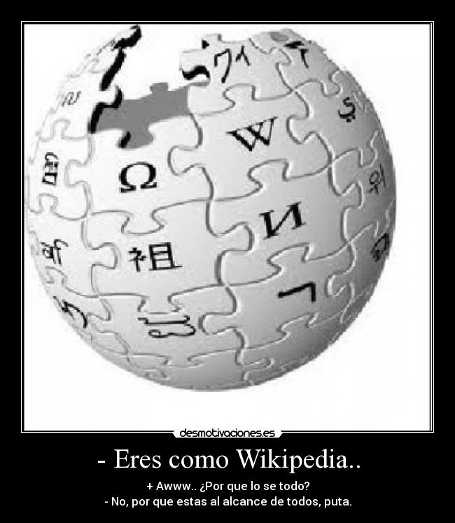 - Eres como Wikipedia.. - + Awww.. ¿Por que lo se todo?
- No, por que estas al alcance de todos, puta.