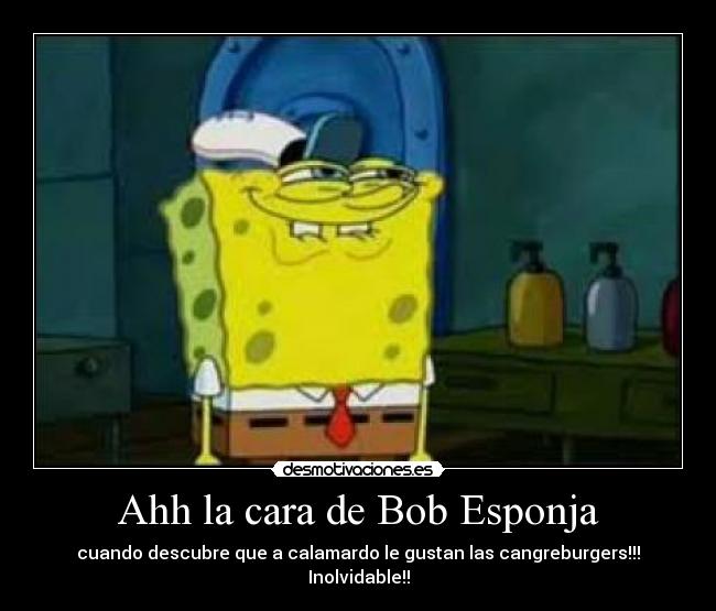 Ahh la cara de Bob Esponja - cuando descubre que a calamardo le gustan las cangreburgers!!!
Inolvidable!!
