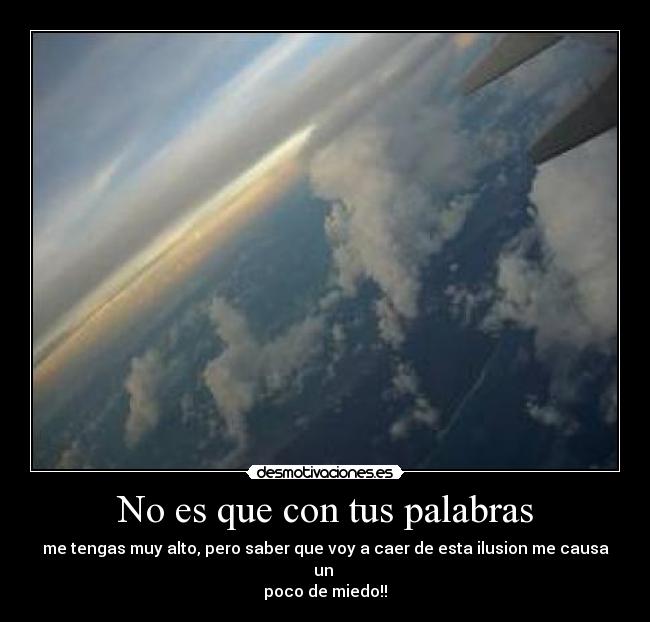 No es que con tus palabras - me tengas muy alto, pero saber que voy a caer de esta ilusion me causa un 
poco de miedo!!
