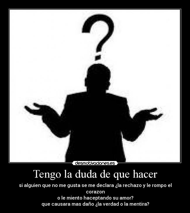 Tengo la duda de que hacer - si alguien que no me gusta se me declara ¿la rechazo y le rompo el corazon
o le miento haceptando su amor?
que causara mas daño ¿la verdad o la mentira?