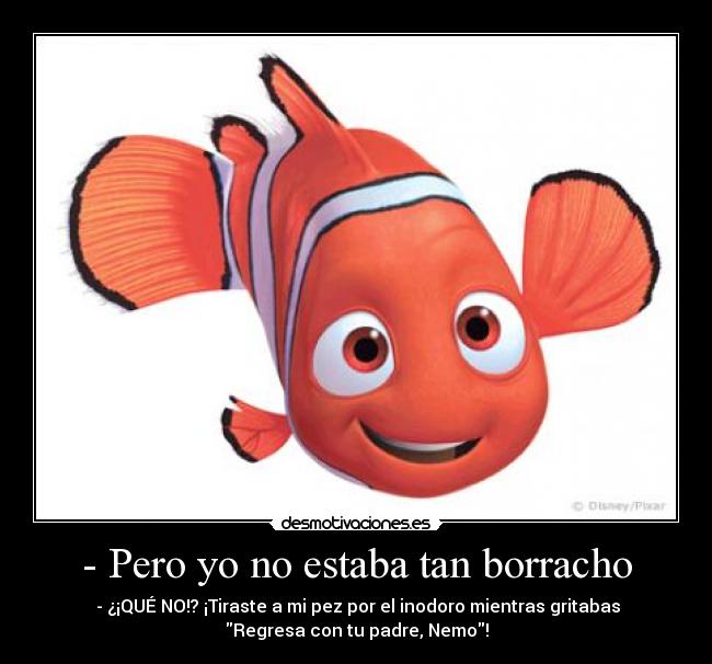 - Pero yo no estaba tan borracho - - ¿¡QUÉ NO!? ¡Tiraste a mi pez por el inodoro mientras gritabas
Regresa con tu padre, Nemo!