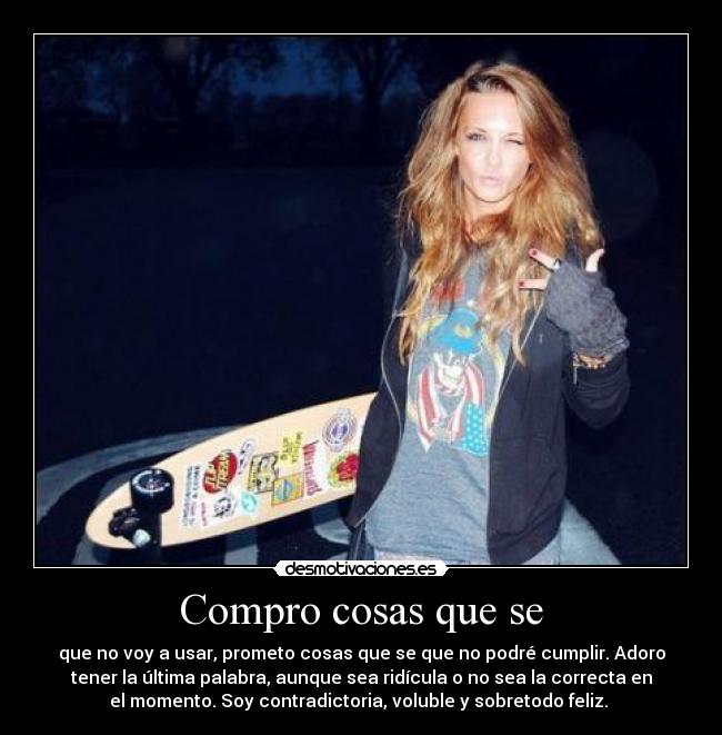 Compro cosas que se - que no voy a usar, prometo cosas que se que no podré cumplir. Adoro
tener la última palabra, aunque sea ridícula o no sea la correcta en
el momento. Soy contradictoria, voluble y sobretodo feliz.