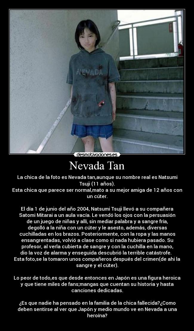Nevada Tan - La chica de la foto es Nevada tan,aunque su nombre real es Natsumi
Tsuji (11 años).
Esta chica que parece ser normal,mato a su mejor amiga de 12 años con
un cúter.
El día 1 de junio del año 2004, Natsumi Tsuji llevó a su compañera
Satomi Mitarai a un aula vacía. Le vendó los ojos con la persuasión
de un juego de niñas y allí, sin mediar palabra y a sangre fría,
degolló a la niña con un cúter y le asesto, además, diversas
cuchilladas en los brazos. Posteriormente, con la ropa y las manos
ensangrentadas, volvió a clase como si nada hubiera pasado. Su
profesor, al verla cubierta de sangre y con la cuchilla en la mano,
dio la voz de alarma y enseguida descubrió la terrible catástrofe.
Esta foto,se la tomaron unos compañeros después del crimen(de ahi la
sangre y el cúter).
Lo peor de todo,es que desde entonces en Japón es una figura heroica
y que tiene miles de fans;mangas que cuentan su historia y hasta
canciones dedicadas.
¿Es que nadie ha pensado en la familia de la chica fallecida?¿Como
deben sentirse al ver que Japón y medio mundo ve en Nevada a una
heroína?