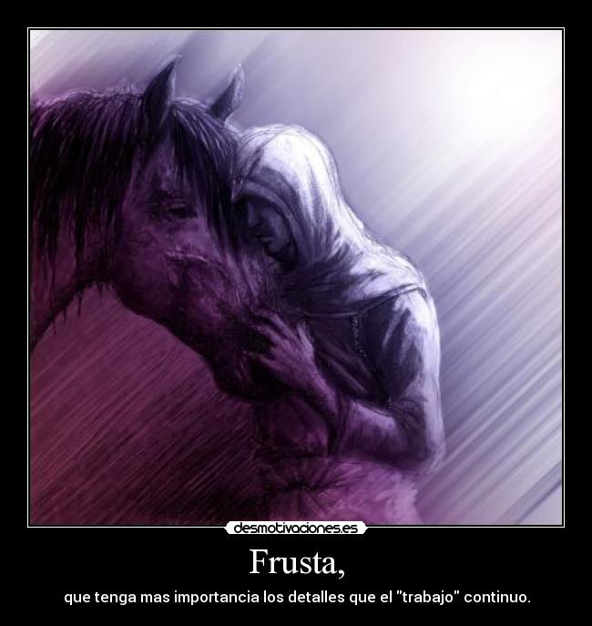 Frusta, - que tenga mas importancia los detalles que el trabajo continuo.
