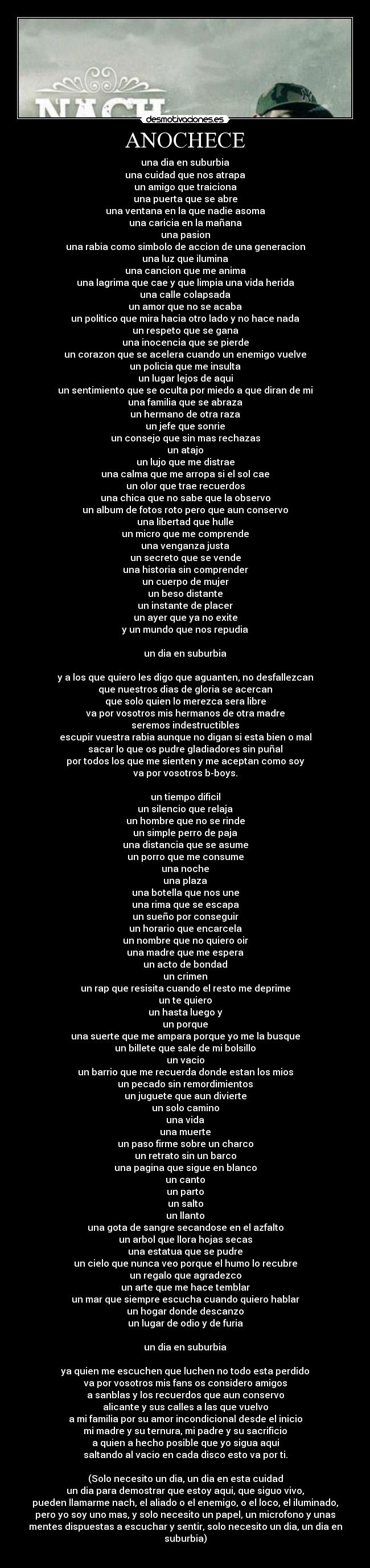 ANOCHECE - una dia en suburbia
una cuidad que nos atrapa
un amigo que traiciona
una puerta que se abre
una ventana en la que nadie asoma
una caricia en la mañana
una pasion
una rabia como simbolo de accion de una generacion
una luz que ilumina
una cancion que me anima
una lagrima que cae y que limpia una vida herida
una calle colapsada
un amor que no se acaba
un politico que mira hacia otro lado y no hace nada
un respeto que se gana
una inocencia que se pierde
un corazon que se acelera cuando un enemigo vuelve
un policia que me insulta
un lugar lejos de aqui
un sentimiento que se oculta por miedo a que diran de mi
una familia que se abraza
un hermano de otra raza
un jefe que sonrie
un consejo que sin mas rechazas
un atajo
un lujo que me distrae
una calma que me arropa si el sol cae
un olor que trae recuerdos
una chica que no sabe que la observo
un album de fotos roto pero que aun conservo
una libertad que hulle
un micro que me comprende
una venganza justa
un secreto que se vende
una historia sin comprender
un cuerpo de mujer
un beso distante
un instante de placer
un ayer que ya no exite
y un mundo que nos repudia
un dia en suburbia
y a los que quiero les digo que aguanten, no desfallezcan
que nuestros dias de gloria se acercan
que solo quien lo merezca sera libre
va por vosotros mis hermanos de otra madre
seremos indestructibles
escupir vuestra rabia aunque no digan si esta bien o mal
sacar lo que os pudre gladiadores sin puñal
por todos los que me sienten y me aceptan como soy
va por vosotros b-boys.
un tiempo dificil
un silencio que relaja
un hombre que no se rinde
un simple perro de paja
una distancia que se asume
un porro que me consume
una noche
una plaza
una botella que nos une
una rima que se escapa
un sueño por conseguir
un horario que encarcela
un nombre que no quiero oir
una madre que me espera
un acto de bondad
un crimen
un rap que resisita cuando el resto me deprime
un te quiero
un hasta luego y
un porque
una suerte que me ampara porque yo me la busque
un billete que sale de mi bolsillo
un vacio
un barrio que me recuerda donde estan los mios
un pecado sin remordimientos
un juguete que aun divierte
un solo camino
una vida
una muerte
un paso firme sobre un charco
un retrato sin un barco
una pagina que sigue en blanco
un canto
un parto
un salto
un llanto
una gota de sangre secandose en el azfalto
un arbol que llora hojas secas
una estatua que se pudre
un cielo que nunca veo porque el humo lo recubre
un regalo que agradezco
un arte que me hace temblar
un mar que siempre escucha cuando quiero hablar
un hogar donde descanzo
un lugar de odio y de furia
un dia en suburbia
ya quien me escuchen que luchen no todo esta perdido
va por vosotros mis fans os considero amigos
a sanblas y los recuerdos que aun conservo
alicante y sus calles a las que vuelvo
a mi familia por su amor incondicional desde el inicio
mi madre y su ternura, mi padre y su sacrificio
a quien a hecho posible que yo sigua aqui
saltando al vacio en cada disco esto va por ti.
(Solo necesito un dia, un dia en esta cuidad
un dia para demostrar que estoy aqui, que siguo vivo,
pueden llamarme nach, el aliado o el enemigo, o el loco, el iluminado,
pero yo soy uno mas, y solo necesito un papel, un microfono y unas
mentes dispuestas a escuchar y sentir, solo necesito un dia, un dia en
suburbia)
