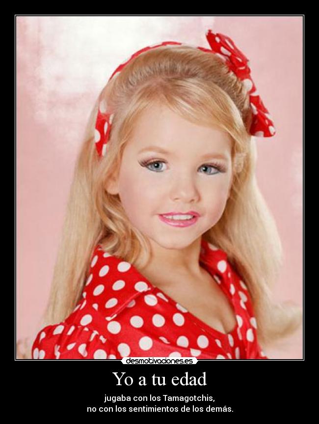 Yo a tu edad - jugaba con los Tamagotchis,
no con los sentimientos de los demás.
