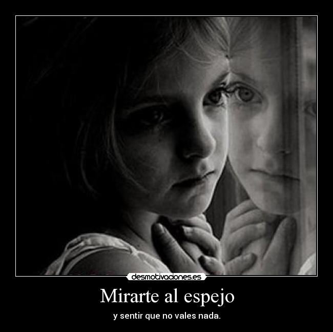 Mirarte al espejo - y sentir que no vales nada.