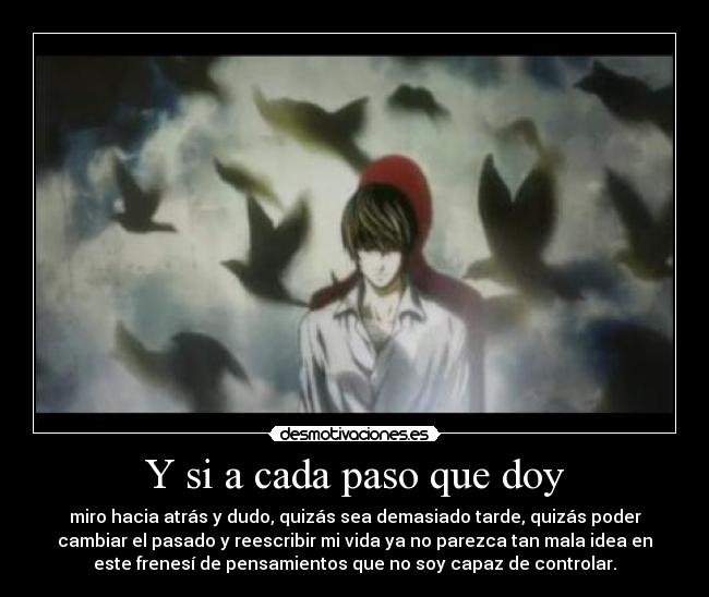 Y si a cada paso que doy - miro hacia atrás y dudo, quizás sea demasiado tarde, quizás poder
cambiar el pasado y reescribir mi vida ya no parezca tan mala idea en
este frenesí de pensamientos que no soy capaz de controlar.