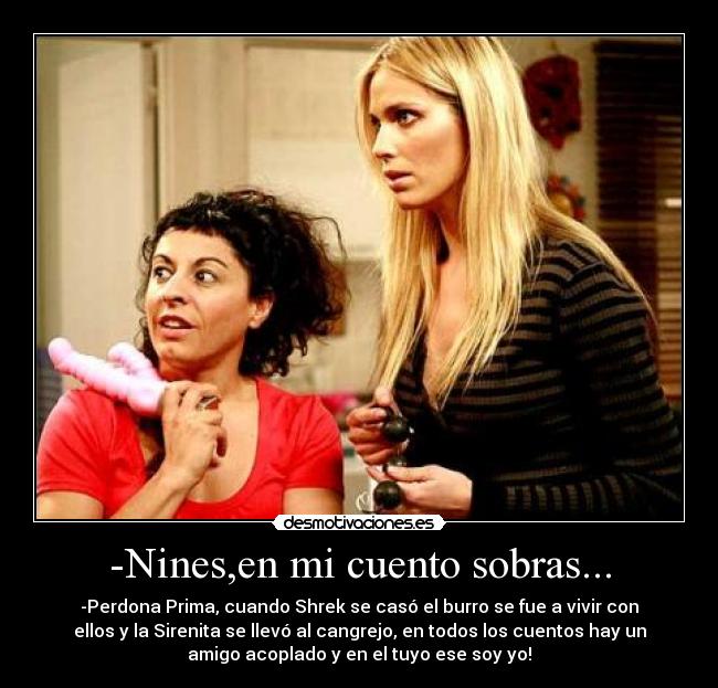 -Nines,en mi cuento sobras... - -Perdona Prima, cuando Shrek se casó el burro se fue a vivir con
ellos y la Sirenita se llevó al cangrejo, en todos los cuentos hay un
amigo acoplado y en el tuyo ese soy yo!