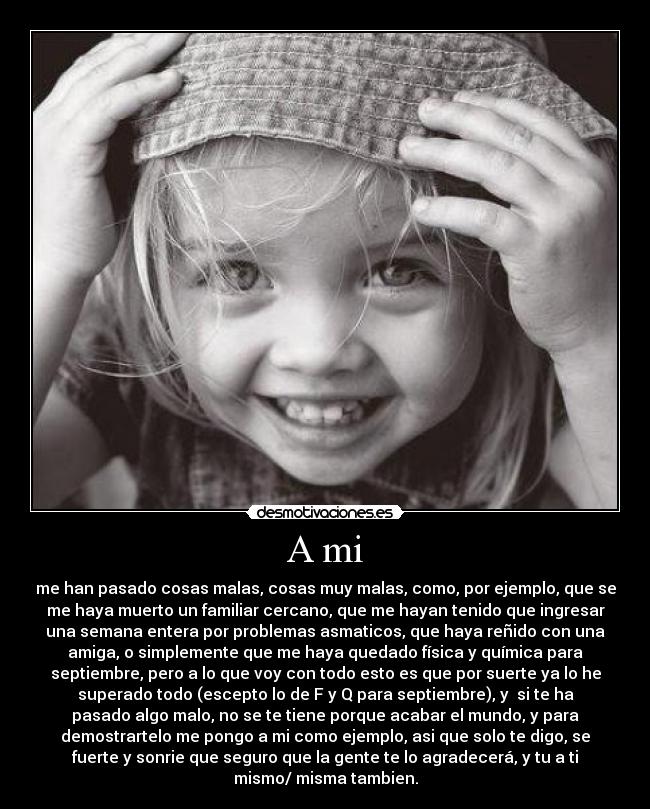 A mi - me han pasado cosas malas, cosas muy malas, como, por ejemplo, que se
me haya muerto un familiar cercano, que me hayan tenido que ingresar
una semana entera por problemas asmaticos, que haya reñido con una
amiga, o simplemente que me haya quedado física y química para
septiembre, pero a lo que voy con todo esto es que por suerte ya lo he
superado todo (escepto lo de F y Q para septiembre), y si te ha
pasado algo malo, no se te tiene porque acabar el mundo, y para
demostrartelo me pongo a mi como ejemplo, asi que solo te digo, se
fuerte y sonrie que seguro que la gente te lo agradecerá, y tu a ti
mismo/ misma tambien.