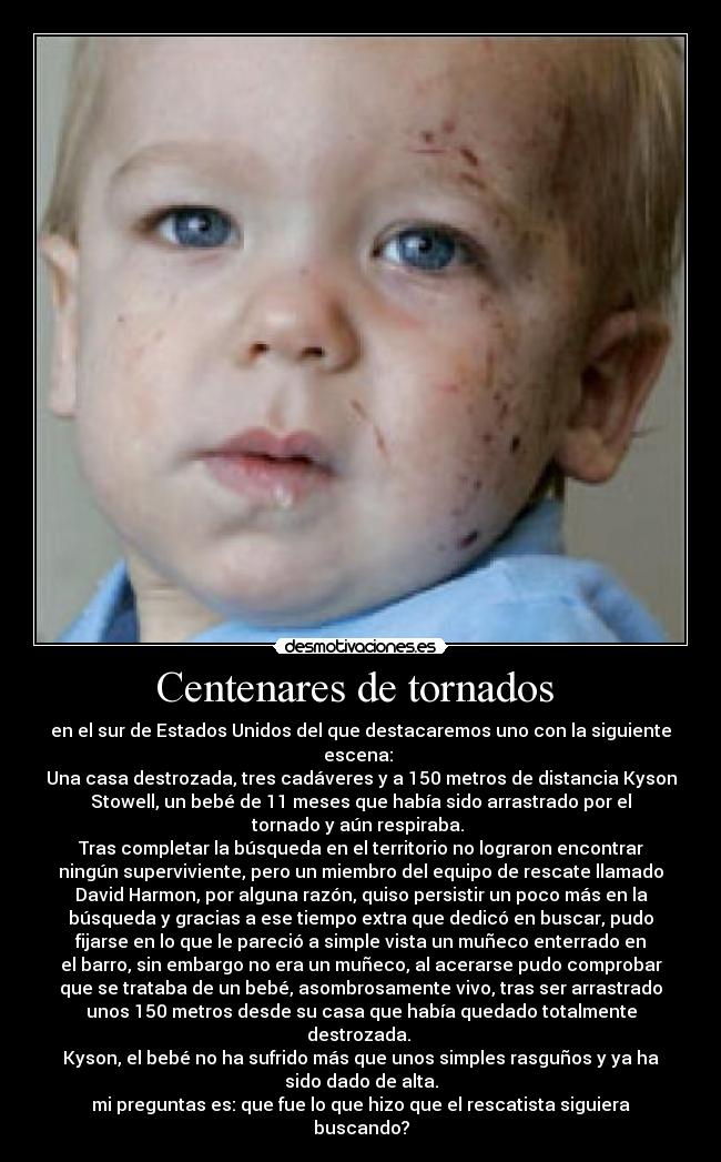 Centenares de tornados  - en el sur de Estados Unidos del que destacaremos uno con la siguiente
escena: 
Una casa destrozada, tres cadáveres y a 150 metros de distancia Kyson
Stowell, un bebé de 11 meses que había sido arrastrado por el
tornado y aún respiraba. 
Tras completar la búsqueda en el territorio no lograron encontrar
ningún superviviente, pero un miembro del equipo de rescate llamado
David Harmon, por alguna razón, quiso persistir un poco más en la
búsqueda y gracias a ese tiempo extra que dedicó en buscar, pudo
fijarse en lo que le pareció a simple vista un muñeco enterrado en
el barro, sin embargo no era un muñeco, al acerarse pudo comprobar
que se trataba de un bebé, asombrosamente vivo, tras ser arrastrado
unos 150 metros desde su casa que había quedado totalmente
destrozada. 
Kyson, el bebé no ha sufrido más que unos simples rasguños y ya ha
sido dado de alta.
mi preguntas es: que fue lo que hizo que el rescatista siguiera
buscando?