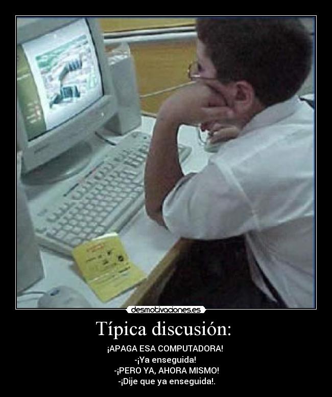 Típica discusión:  - ¡APAGA ESA COMPUTADORA! 
-¡Ya enseguida! 
-¡PERO YA, AHORA MISMO!
-¡Dije que ya enseguida!.