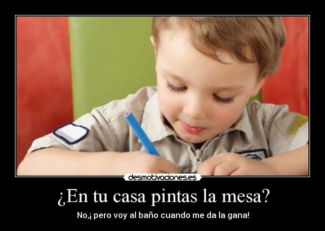 ¿En tu casa pintas la mesa? - No,¡ pero voy al baño cuando me da la gana!