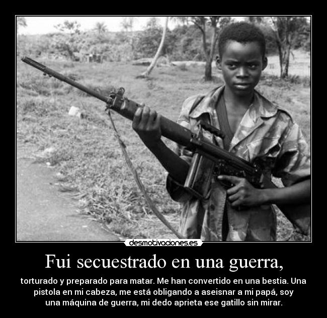 Fui secuestrado en una guerra, - torturado y preparado para matar. Me han convertido en una bestia. Una
pistola en mi cabeza, me está obligando a aseisnar a mi papá, soy
una máquina de guerra, mi dedo aprieta ese gatillo sin mirar.