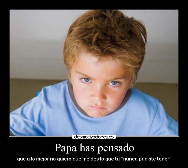 Papa has pensado - que a lo mejor no quiero que me des lo que tu ¨nunca pudiste tener¨