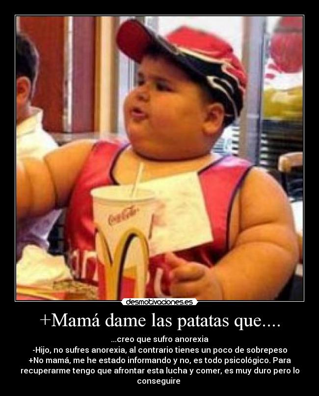 +Mamá dame las patatas que.... - ...creo que sufro anorexia
-Hijo, no sufres anorexia, al contrario tienes un poco de sobrepeso
+No mamá, me he estado informando y no, es todo psicológico. Para
recuperarme tengo que afrontar esta lucha y comer, es muy duro pero lo
conseguire