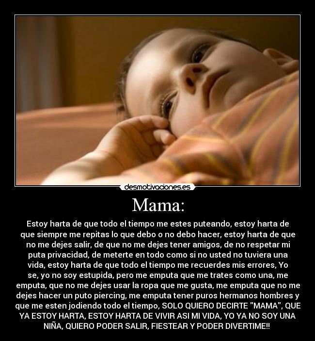 Mama: - Estoy harta de que todo el tiempo me estes puteando, estoy harta de
que siempre me repitas lo que debo o no debo hacer, estoy harta de que
no me dejes salir, de que no me dejes tener amigos, de no respetar mi
puta privacidad, de meterte en todo como si no usted no tuviera una
vida, estoy harta de que todo el tiempo me recuerdes mis errores, Yo
se, yo no soy estupida, pero me emputa que me trates como una, me
emputa, que no me dejes usar la ropa que me gusta, me emputa que no me
dejes hacer un puto piercing, me emputa tener puros hermanos hombres y
que me esten jodiendo todo el tiempo, SOLO QUIERO DECIRTE MAMA, QUE
YA ESTOY HARTA, ESTOY HARTA DE VIVIR ASI MI VIDA, YO YA NO SOY UNA
NIÑA, QUIERO PODER SALIR, FIESTEAR Y PODER DIVERTIME!!