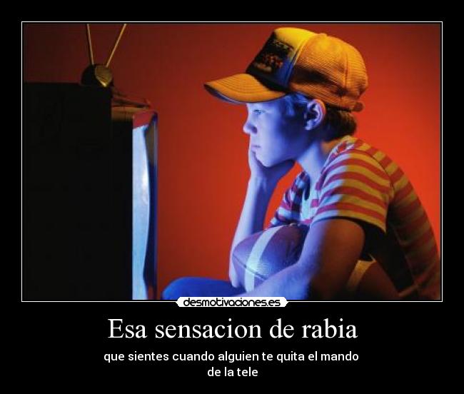 Esa sensacion de rabia - que sientes cuando alguien te quita el mando
de la tele