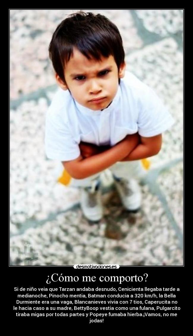 ¿Cómo me comporto? - Si de niño veia que Tarzan andaba desnudo, Cenicienta llegaba tarde a
medianoche, Pinocho mentia, Batman conducia a 320 km/h, la Bella
Durmiente era una vaga, Blancanieves vivia con 7 tios, Caperucita no
le hacia caso a su madre, BettyBoop vestia como una fulana, Pulgarcito
tiraba migas por todas partes y Popeye fumaba hierba.¡Vamos, no me
jodas!

