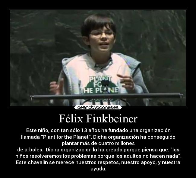 Félix Finkbeiner - Este niño, con tan sólo 13 años ha fundado una organización
llamada Plant for the Planet. Dicha organización ha conseguido
plantar más de cuatro millones
de árboles.  Dicha organización la ha creado porque piensa que: los
niños resolveremos los problemas porque los adultos no hacen nada.
Este chavalín se merece nuestros respetos, nuestro apoyo, y nuestra
ayuda.