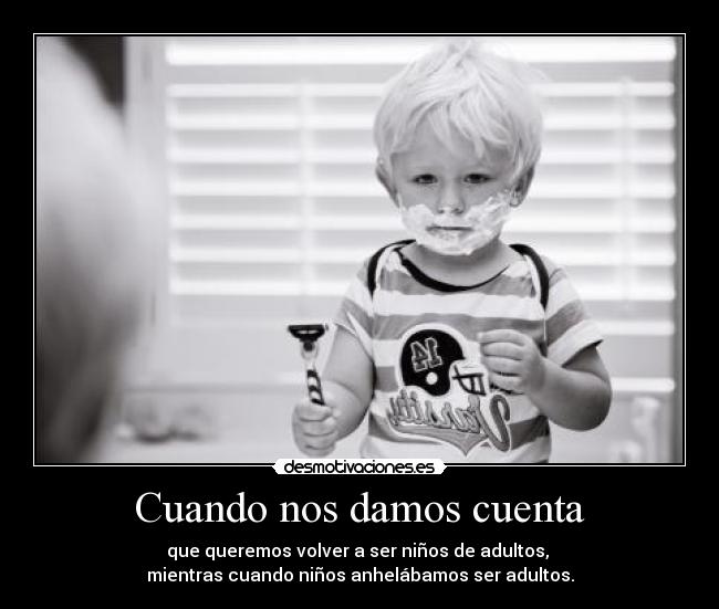 Cuando nos damos cuenta - que queremos volver a ser niños de adultos,
mientras cuando niños anhelábamos ser adultos.