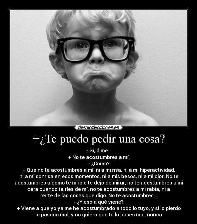 +¿Te puedo pedir una cosa? - - Sí, dime...
+ No te acostumbres a mí.
- ¿Cómo?
+ Que no te acostumbres a mí, ni a mi risa, ni a mi hiperactividad,
ni a mi sonrisa en esos momentos, ni a mis besos, ni a mi olor. No te
acostumbres a como te miro o te dejo de mirar, no te acostumbres a mi
cara cuando te ríes de mí, no te acostumbres a mi rabia, ni a
reírte de las cosas que digo. No te acostumbres...
- ¿Y eso a qué viene?
+ Viene a que yo ya me he acostumbrado a todo lo tuyo, y si lo pierdo
lo pasaría mal, y no quiero que tú lo pases mal, nunca