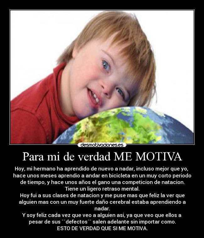 Para mi de verdad ME MOTIVA - Hoy, mi hermano ha aprendido de nuevo a nadar, incluso mejor que yo, 
hace unos meses aprendio a andar en bicicleta en un muy corto periodo
de tiempo, y hace unos años el gano una competicion de natacion.
Tiene un ligero retraso mental.
Hoy fui a sus clases de natacion y me puse mas que feliz la ver que
alguien mas con un muy fuerte daño cerebral estaba aprendiendo a
nadar.
Y soy feliz cada vez que veo a alguien asi, ya que veo que ellos a
pesar de sus ´´defectos´´ salen adelante sin importar como.
ESTO DE VERDAD QUE SI ME MOTIVA.