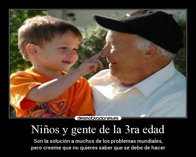 Niños y gente de la 3ra edad - Son la solución a muchos de los problemas mundiales,
pero creeme que no quieres saber que se debe de hacer