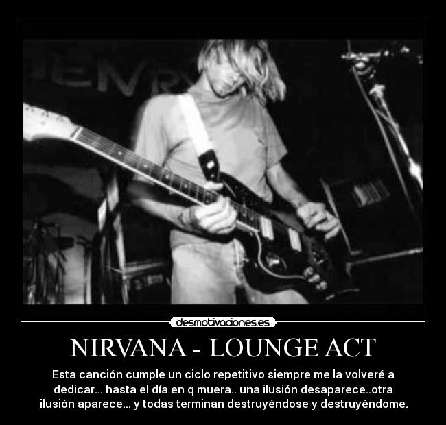 NIRVANA - LOUNGE ACT - Esta canción cumple un ciclo repetitivo siempre me la volveré a
dedicar... hasta el día en q muera.. una ilusión desaparece..otra
ilusión aparece... y todas terminan destruyéndose y destruyéndome.