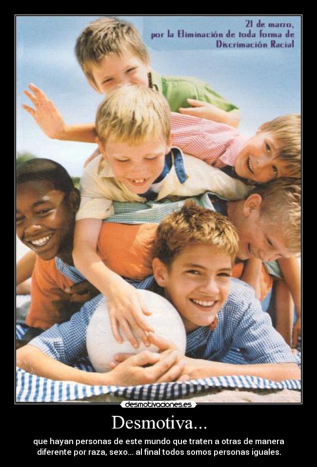 Desmotiva... - que hayan personas de este mundo que traten a otras de manera
diferente por raza, sexo... al final todos somos personas iguales.