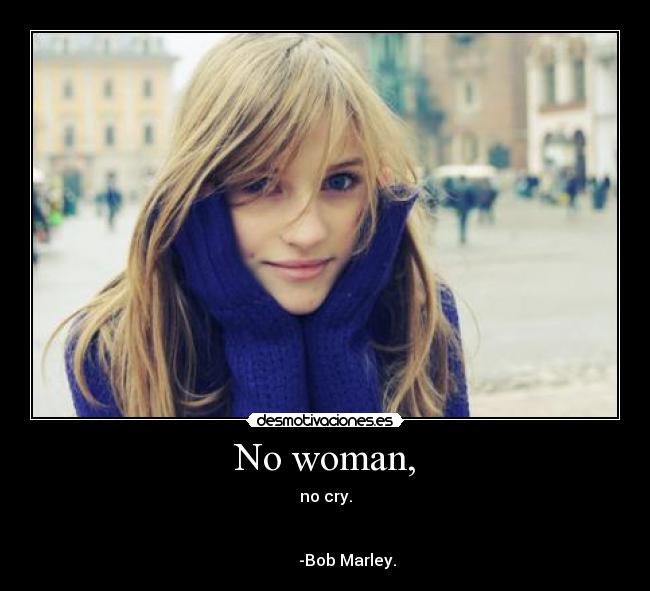 No woman, - no cry.


           -Bob Marley.