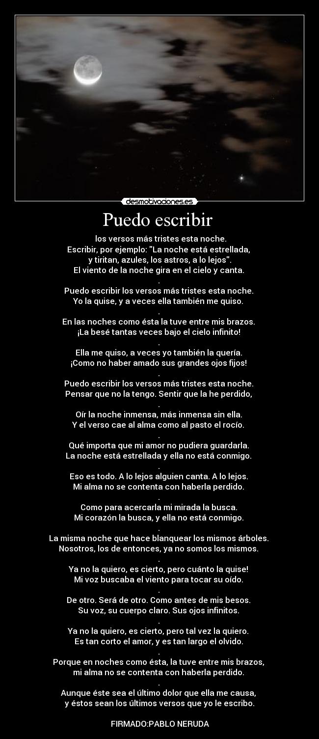 Puedo escribir  -  los versos más tristes esta noche.
Escribir, por ejemplo: La noche está estrellada, 
y tiritan, azules, los astros, a lo lejos.
El viento de la noche gira en el cielo y canta. 
. 
Puedo escribir los versos más tristes esta noche. 
Yo la quise, y a veces ella también me quiso. 
. 
En las noches como ésta la tuve entre mis brazos. 
¡La besé tantas veces bajo el cielo infinito! 
. 
Ella me quiso, a veces yo también la quería. 
¡Como no haber amado sus grandes ojos fijos! 
. 
Puedo escribir los versos más tristes esta noche. 
Pensar que no la tengo. Sentir que la he perdido, 
. 
Oír la noche inmensa, más inmensa sin ella. 
Y el verso cae al alma como al pasto el rocío. 
. 
Qué importa que mi amor no pudiera guardarla. 
La noche está estrellada y ella no está conmigo. 
. 
Eso es todo. A lo lejos alguien canta. A lo lejos. 
Mi alma no se contenta con haberla perdido. 
. 
Como para acercarla mi mirada la busca. 
Mi corazón la busca, y ella no está conmigo. 
. 
La misma noche que hace blanquear los mismos árboles. 
Nosotros, los de entonces, ya no somos los mismos. 
. 
Ya no la quiero, es cierto, pero cuánto la quise! 
Mi voz buscaba el viento para tocar su oído. 
. 
De otro. Será de otro. Como antes de mis besos. 
Su voz, su cuerpo claro. Sus ojos infinitos. 
. 
Ya no la quiero, es cierto, pero tal vez la quiero. 
Es tan corto el amor, y es tan largo el olvido. 
. 
Porque en noches como ésta, la tuve entre mis brazos, 
mi alma no se contenta con haberla perdido. 
. 
Aunque éste sea el último dolor que ella me causa, 
y éstos sean los últimos versos que yo le escribo.

FIRMADO:PABLO NERUDA