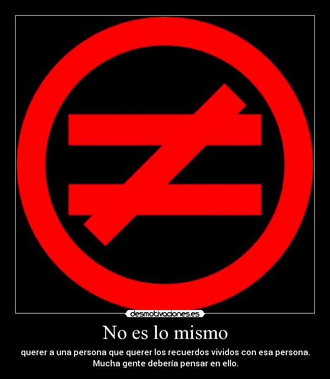 No es lo mismo - querer a una persona que querer los recuerdos vividos con esa persona.
Mucha gente debería pensar en ello.