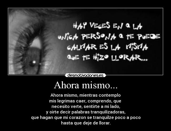 Ahora mismo... - Ahora mismo, mientras contemplo
mis legrimas caer, comprendo, que
necesito verte, sentirte a mi lado,
y oirte decir palabras tranquilizadoras,
que hagan que mi corazon se tranquilze poco a poco
hasta que deje de llorar.
