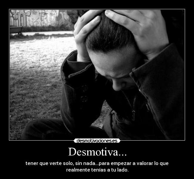 Desmotiva... - tener que verte solo, sin nada...para empezar a valorar lo que
realmente tenías a tu lado.