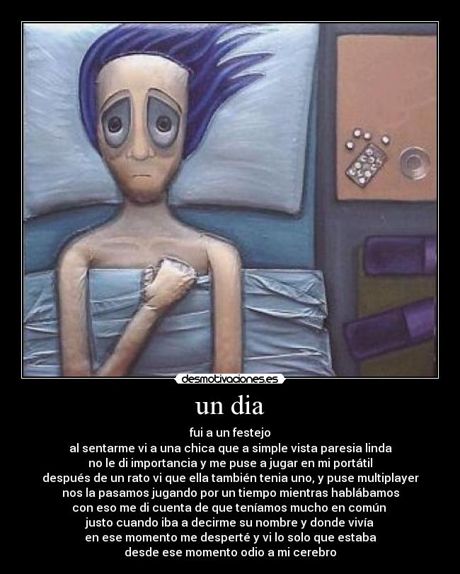 un dia - fui a un festejo
al sentarme vi a una chica que a simple vista paresia linda
no le di importancia y me puse a jugar en mi portátil
después de un rato vi que ella también tenia uno, y puse multiplayer
nos la pasamos jugando por un tiempo mientras hablábamos
con eso me di cuenta de que teníamos mucho en común
justo cuando iba a decirme su nombre y donde vivía
en ese momento me desperté y vi lo solo que estaba
desde ese momento odio a mi cerebro
