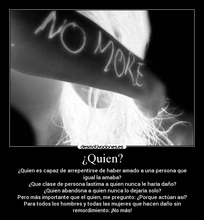 ¿Quien? - ¿Quien es capaz de arrepentirse de haber amado a una persona que
igual la amaba?
¿Que clase de persona lastima a quien nunca le haría daño?
¿Quien abandona a quien nunca lo dejaría solo?
Pero más importante que el quien, me pregunto: ¿Porque actúan así?
Para todos los hombres y todas las mujeres que hacen daño sin
remordimiento: ¡No más!