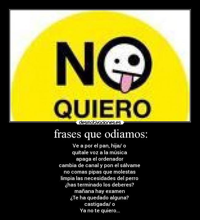 frases que odiamos: - Ve a por el pan, hija/ o 
quítale voz a la música 
apaga el ordenador 
cambia de canal y pon el sálvame 
no comas pipas que molestas 
limpia las necesidades del perro 
¿has terminado los deberes? 
mañana hay examen 
¿Te ha quedado alguna? 
castigada/ o 
Ya no te quiero...