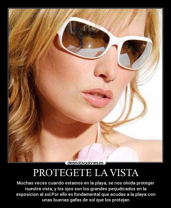 PROTEGETE LA VISTA - Muchas veces cuando estamos en la playa, se nos olvida proteger
nuestra vista, y los ojos son los grandes perjudicados en la
exposicion al sol.Por ello es fundamental que acudas a la playa con
unas buenas gafas de sol que los protejan