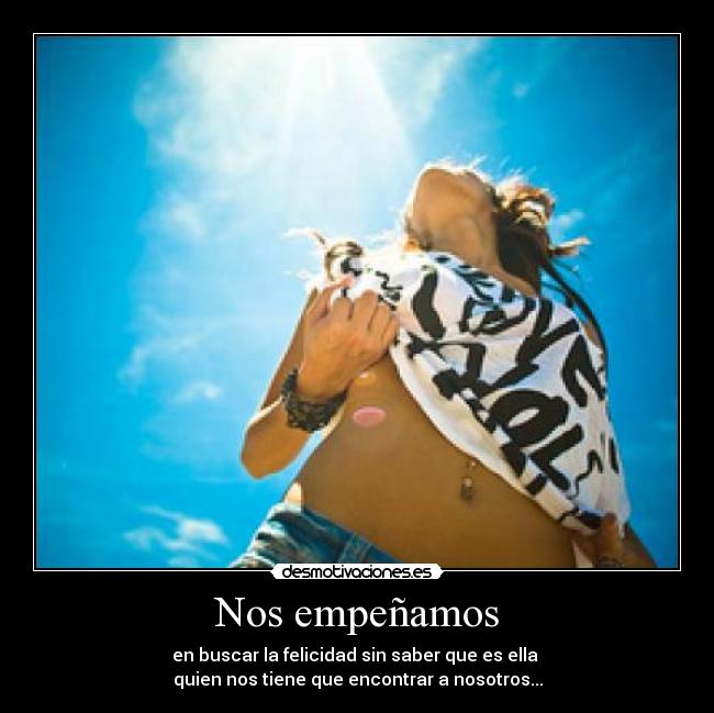 Nos empeñamos - en buscar la felicidad sin saber que es ella 
quien nos tiene que encontrar a nosotros...