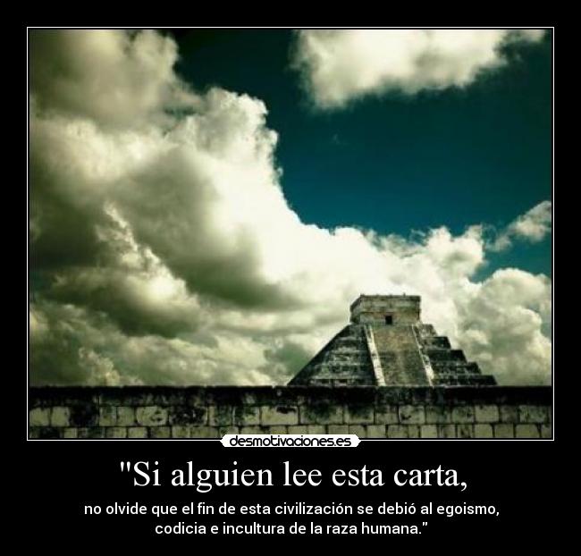 Si alguien lee esta carta, - no olvide que el fin de esta civilización se debió al egoismo,
codicia e incultura de la raza humana.
