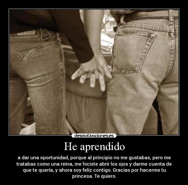 He aprendido - a dar una oportunidad, porque al principio no me gustabas, pero me
tratabas como una reina, me hiciste abrir los ojos y darme cuenta de
que te quería, y ahora soy feliz contigo. Gracias por hacerme tu
princesa. Te quiero.