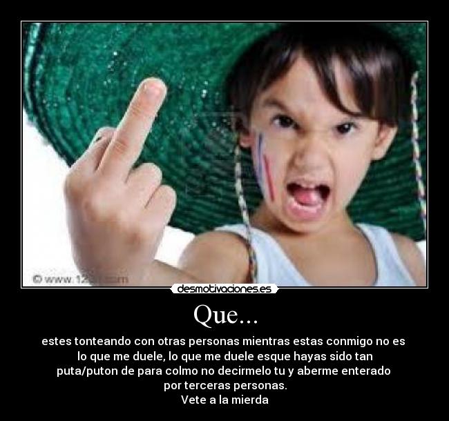 Que... - estes tonteando con otras personas mientras estas conmigo no es
lo que me duele, lo que me duele esque hayas sido tan
puta/puton de para colmo no decirmelo tu y aberme enterado
por terceras personas.
Vete a la mierda