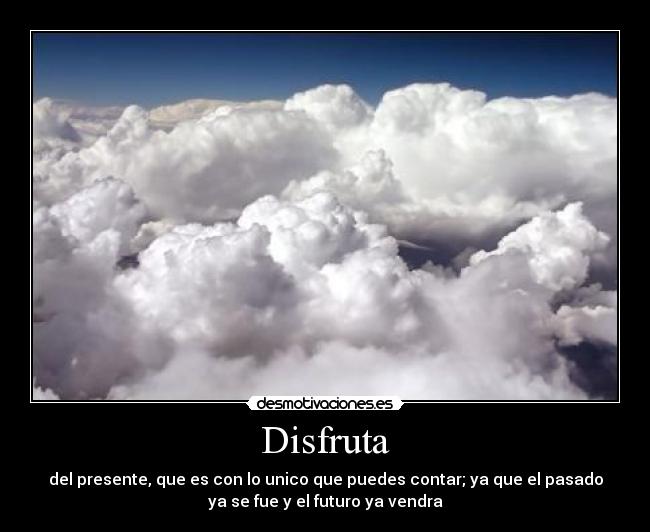 Disfruta - del presente, que es con lo unico que puedes contar; ya que el pasado
ya se fue y el futuro ya vendra