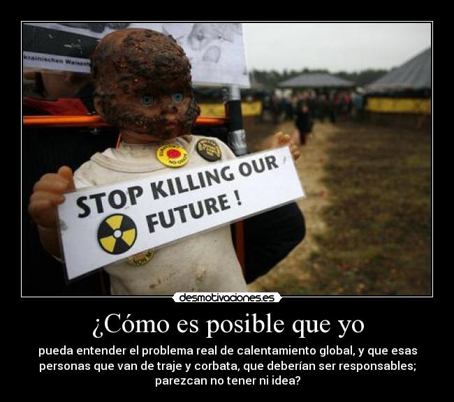 ¿Cómo es posible que yo - pueda entender el problema real de calentamiento global, y que esas
personas que van de traje y corbata, que deberían ser responsables;
parezcan no tener ni idea?