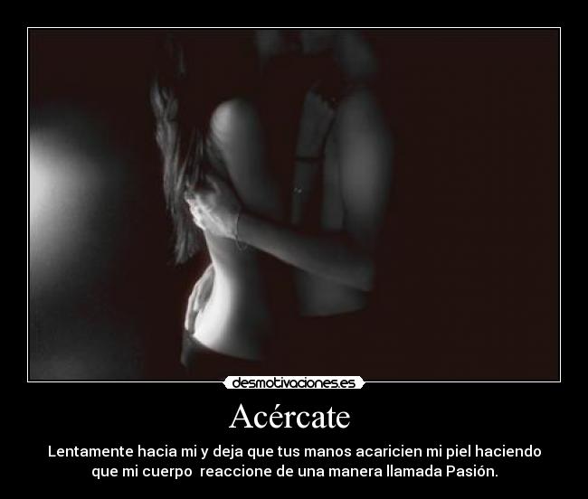 Acércate - Lentamente hacia mi y deja que tus manos acaricien mi piel haciendo
que mi cuerpo reaccione de una manera llamada Pasión.