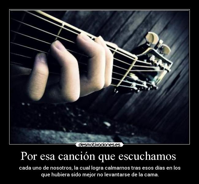 Por esa canción que escuchamos - cada uno de nosotros, la cual logra calmarnos tras esos días en los
que hubiera sido mejor no levantarse de la cama.